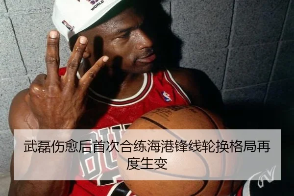 武磊伤愈后首次合练海港锋线轮换格局再度生变