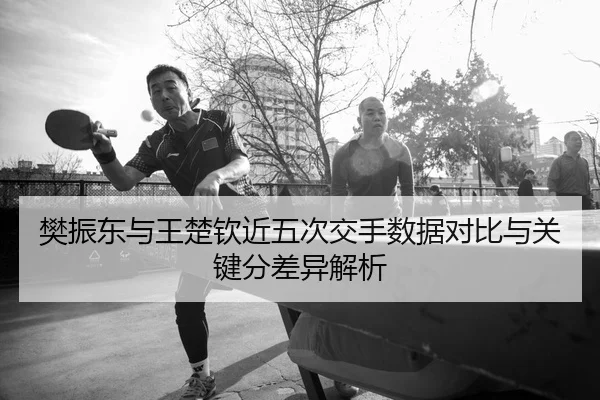 樊振东与王楚钦近五次交手数据对比与关键分差异解析